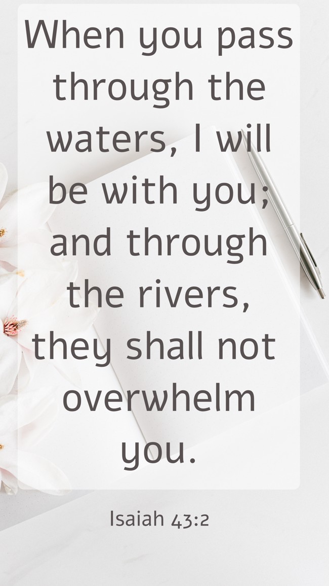 When you pass through the waters, I will be with you; and through the rivers, they shall not overwhelm you. - Isaiah 43:2