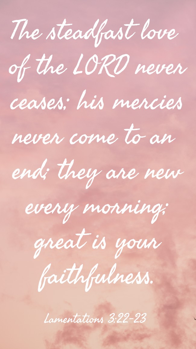 The steadfast love of the LORD never ceases; his mercies never come to an end; they are new every morning; great is your faithfulness. - Lamentations 3:22-23
