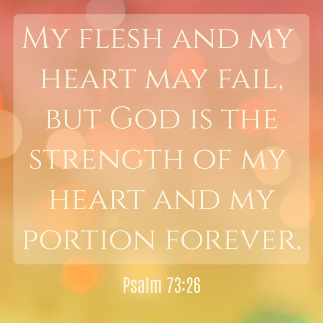My flesh and my heart may fail, but God is the strength of my heart and my portion forever. - Psalm 73:26
