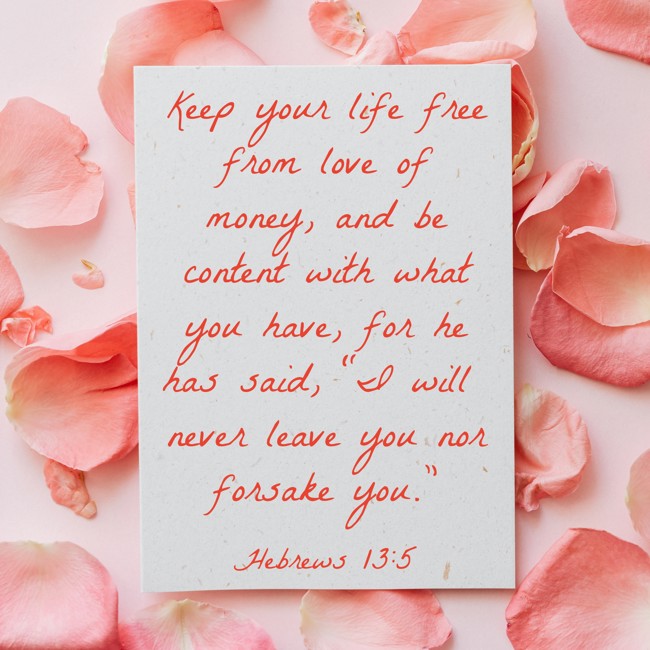 Keep your life free from love of money, and be content with what you have, for he has said, “I will never leave you nor forsake you.” - Hebrews 13:5