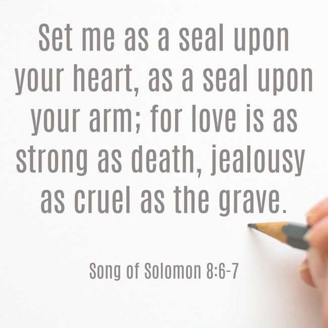 Set me as a seal upon your heart, as a seal upon your arm; for love is as strong as death, jealousy as cruel as the grave. - Song of Solomon 8:6-7