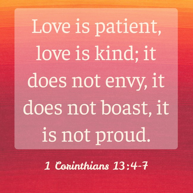 Love is patient, love is kind; it does not envy, it does not boast, it is not proud. - 1 Corinthians 13:4-7