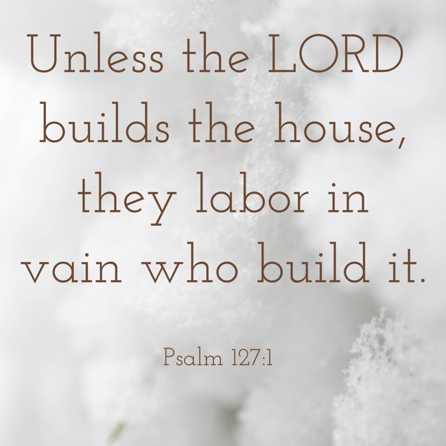 Unless the LORD builds the house, they labor in vain who build it. - Psalm 127:1