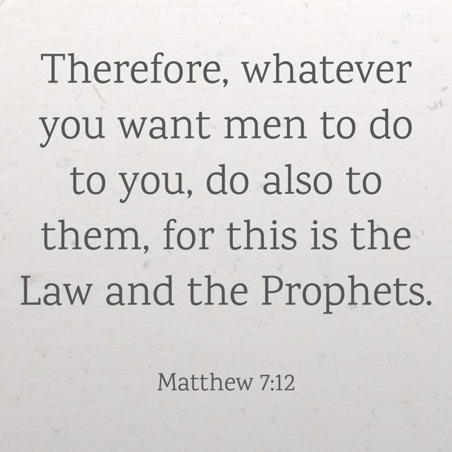 Therefore, whatever you want men to do to you, do also to them, for this is the Law and the Prophets. - Matthew 7:12