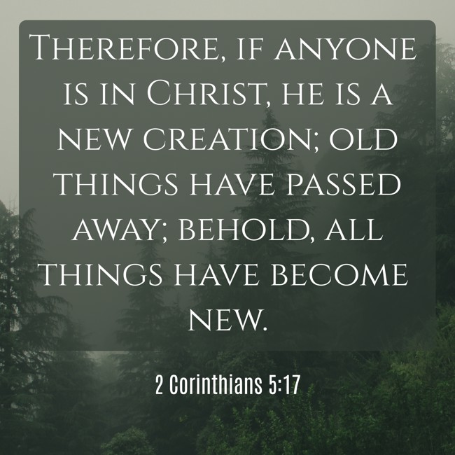 Therefore, if anyone is in Christ, he is a new creation; old things have passed away; behold, all things have become new. - 2 Corinthians 5:17