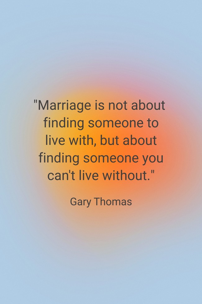 Marriage is not about finding someone to live with, but about finding someone you can't live without. - Gary Thomas
