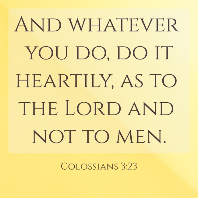 And whatever you do, do it heartily, as to the Lord and not to men. - Colossians 3:23