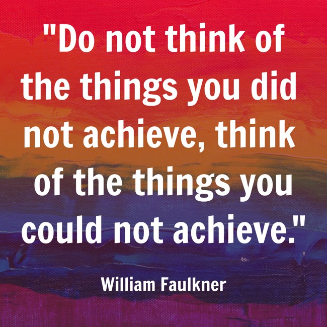 Do not think of the things you did not achieve, think of the things you could not achieve. - William Faulkner