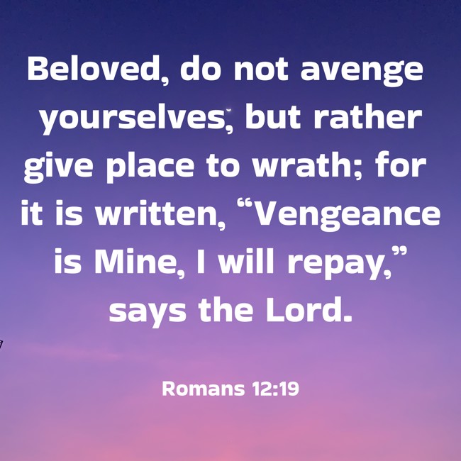 Beloved, do not avenge yourselves, but rather give place to wrath; for it is written, “Vengeance is Mine, I will repay,” says the Lord. - Romans 12:19