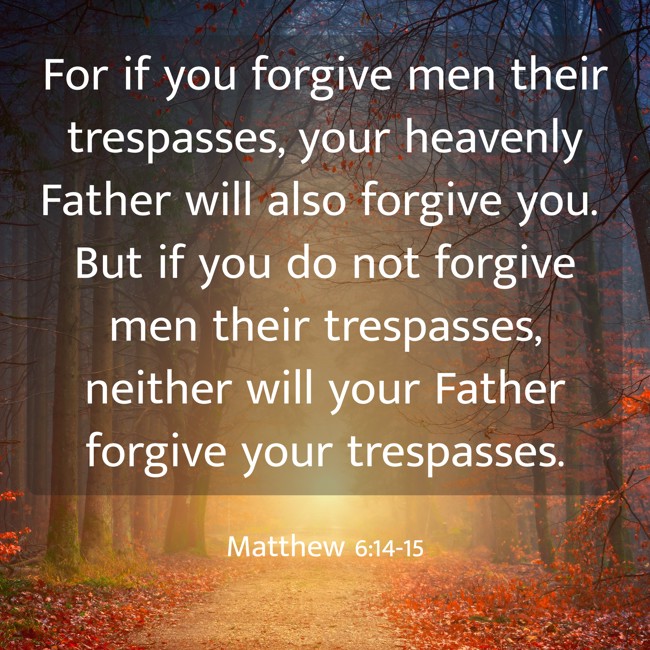For if you forgive men their trespasses, your heavenly Father will also forgive you. But if you do not forgive men their trespasses, neither will your Father forgive your trespasses. - Matthew 6:14-15