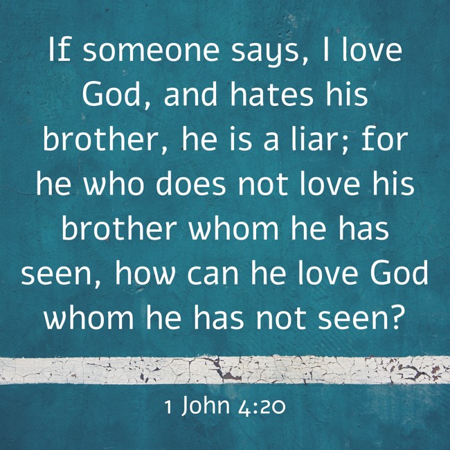 If someone says, I love God, and hates his brother, he is a liar; for he who does not love his brother whom he has seen, how can he love God whom he has not seen? - 1 John 4:20