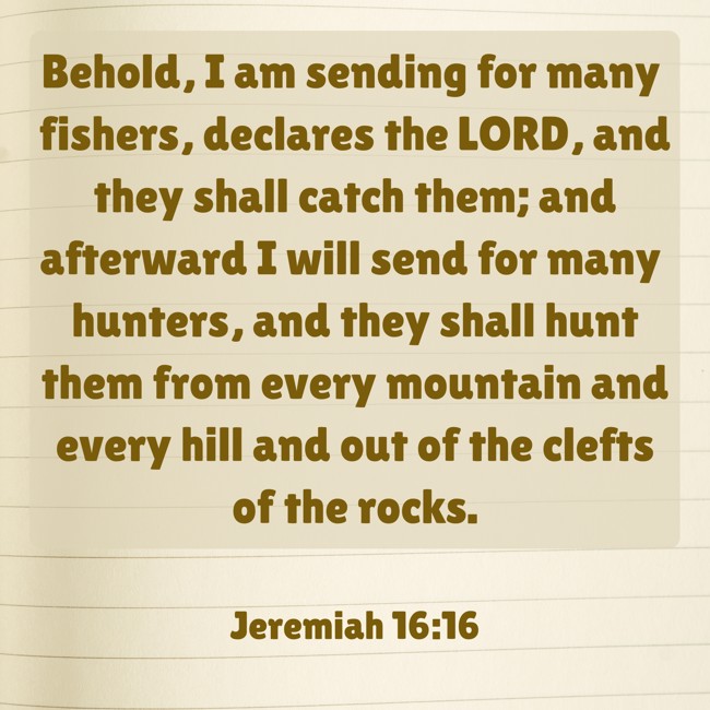 Behold, I am sending for many fishers, declares the LORD, and they shall catch them; and afterward I will send for many hunters, and they shall hunt them from every mountain and every hill and out of the clefts of the rocks.
- Jeremiah 16:16