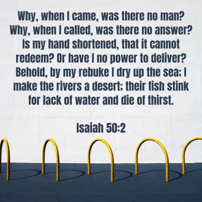 Why, when I came, was there no man? Why, when I called, was there no answer? Is my hand shortened, that it cannot redeem? Or have I no power to deliver? Behold, by my rebuke I dry up the sea; I make the rivers a desert; their fish stink for lack of water and die of thirst.
- Isaiah 50:2