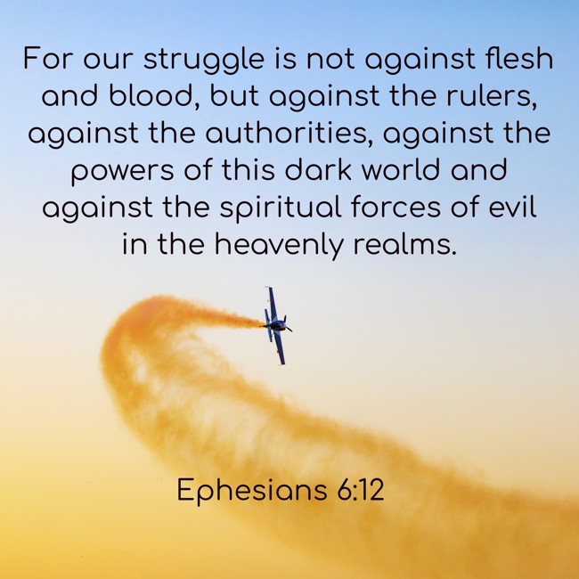 For our struggle is not against flesh and blood, but against the rulers, against the authorities, against the powers of this dark world and against the spiritual forces of evil in the heavenly realms. - Ephesians 6:12