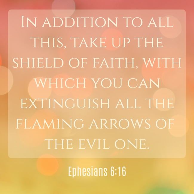 In addition to all this, take up the shield of faith, with which you can extinguish all the flaming arrows of the evil one. - Ephesians 6:16