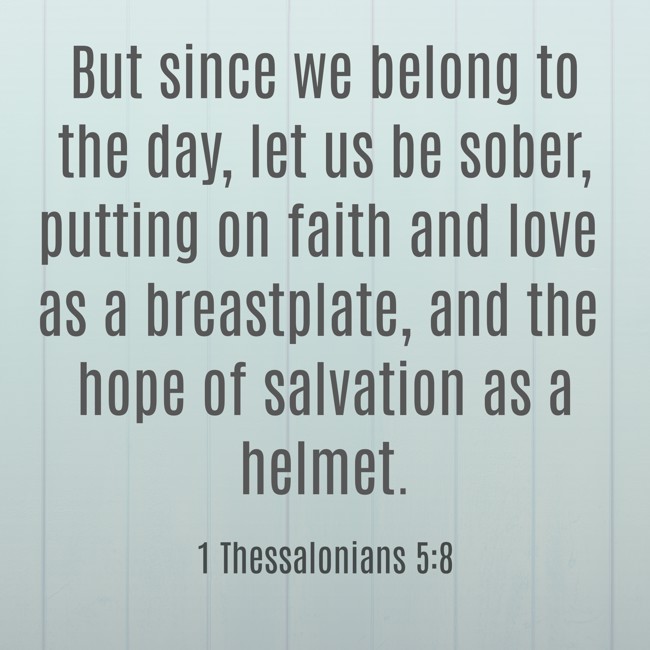 But since we belong to the day, let us be sober, putting on faith and love as a breastplate, and the hope of salvation as a helmet. - 1 Thessalonians 5:8