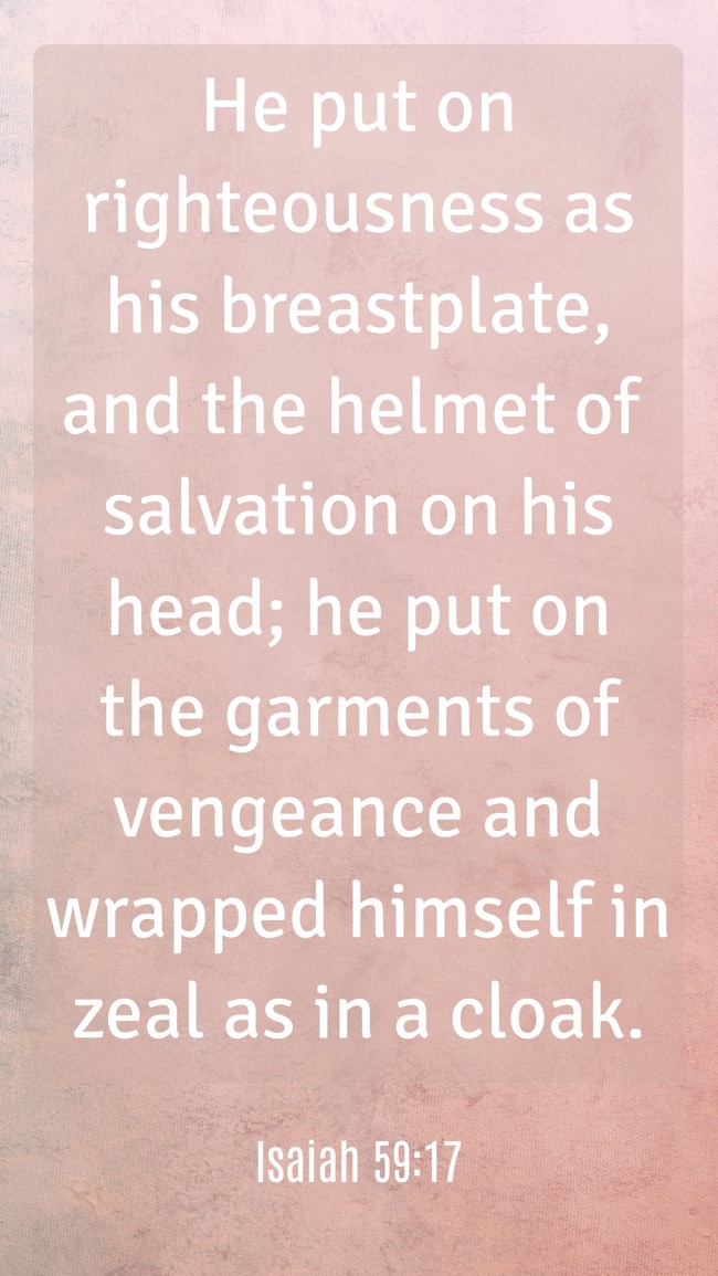 He put on righteousness as his breastplate, and the helmet of salvation on his head; he put on the garments of vengeance and wrapped himself in zeal as in a cloak. - Isaiah 59:17