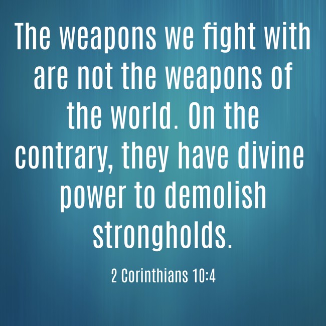 The weapons we fight with are not the weapons of the world. On the contrary, they have divine power to demolish strongholds. - 2 Corinthians 10:4