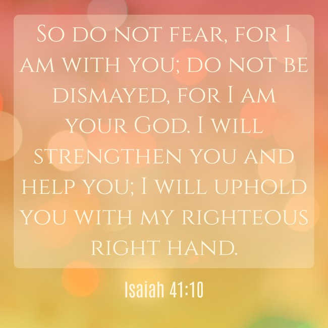 So do not fear, for I am with you; do not be dismayed, for I am your God. I will strengthen you and help you; I will uphold you with my righteous right hand. - Isaiah 41:10