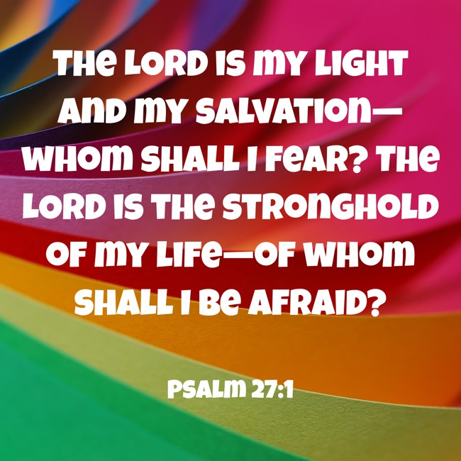The LORD is my light and my salvation—whom shall I fear? The LORD is the stronghold of my life—of whom shall I be afraid? - Psalm 27:1