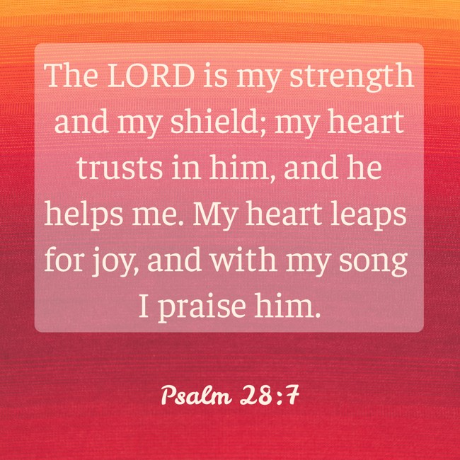 The LORD is my strength and my shield; my heart trusts in him, and he helps me. My heart leaps for joy, and with my song I praise him. - Psalm 28:7