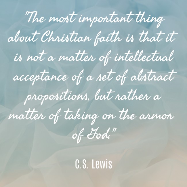 The most important thing about Christian faith is that it is not a matter of intellectual acceptance of a set of abstract propositions, but rather a matter of taking on the armor of God. - C.S. Lewis