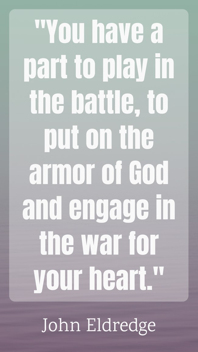 You have a part to play in the battle, to put on the armor of God and engage in the war for your heart. - John Eldredge