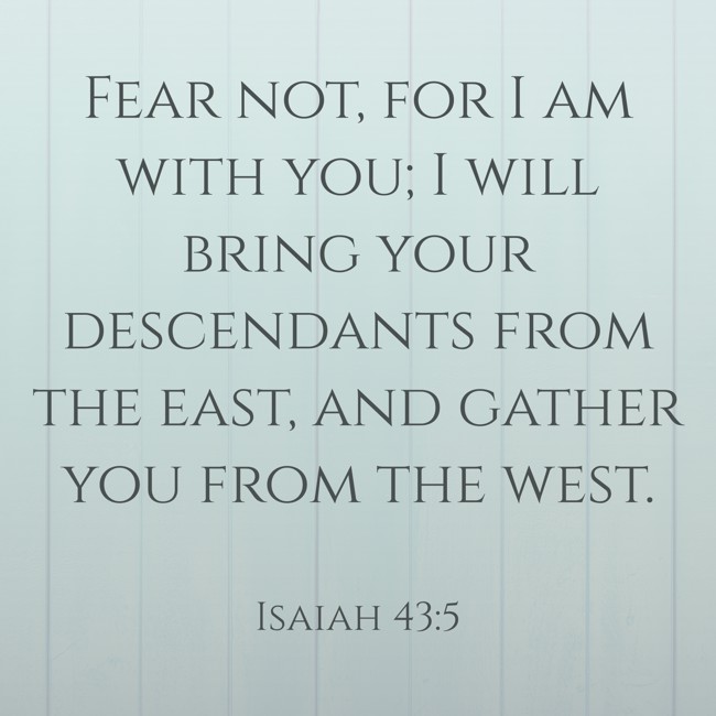 Fear not, for I am with you; I will bring your descendants from the east, and gather you from the west. - Isaiah 43:5