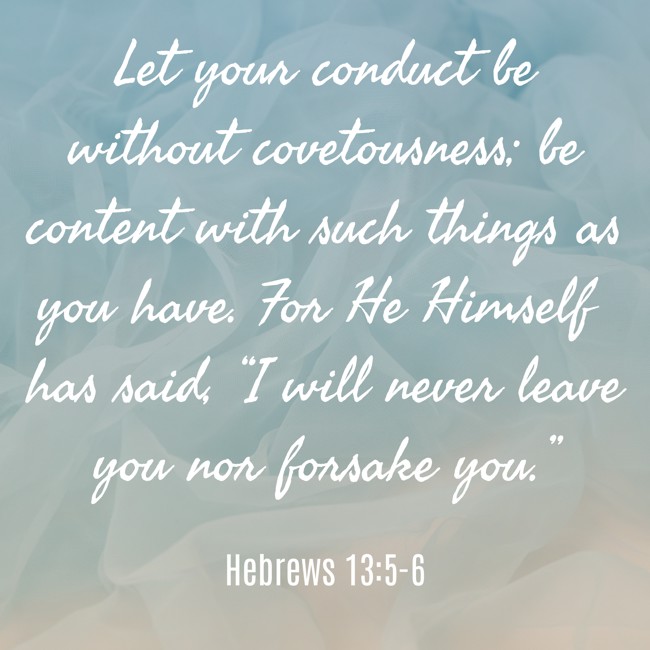 Let your conduct be without covetousness; be content with such things as you have. For He Himself has said, “I will never leave you nor forsake you.” - Hebrews 13:5-6