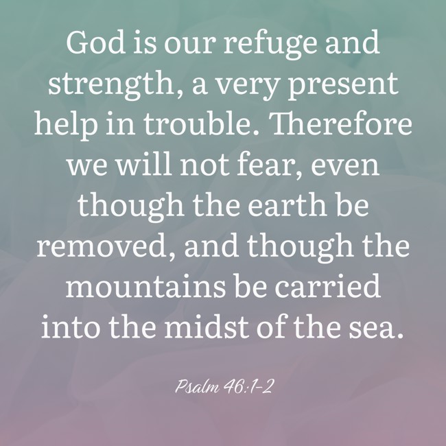 God is our refuge and strength, a very present help in trouble. Therefore we will not fear, even though the earth be removed, and though the mountains be carried into the midst of the sea. - Psalm 46:1-2