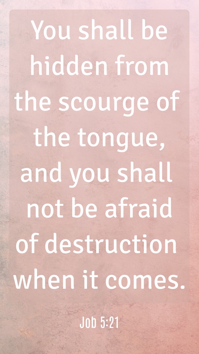 You shall be hidden from the scourge of the tongue, and you shall not be afraid of destruction when it comes. - Job 5:21