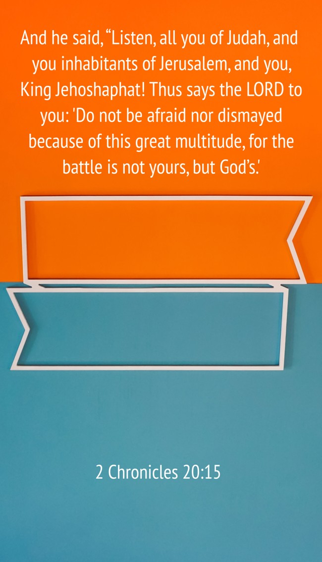 And he said, “Listen, all you of Judah, and you inhabitants of Jerusalem, and you, King Jehoshaphat! Thus says the LORD to you: 'Do not be afraid nor dismayed because of this great multitude, for the battle is not yours, but God’s.' - 2 Chronicles 20:15