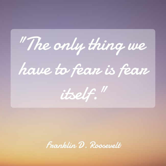 The only thing we have to fear is fear itself. - Franklin D. Roosevelt