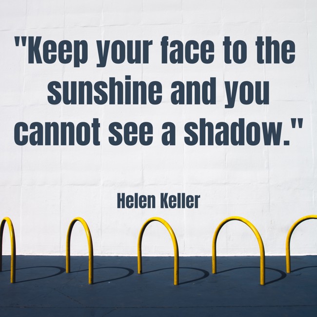 Keep your face to the sunshine and you cannot see a shadow. - Helen Keller