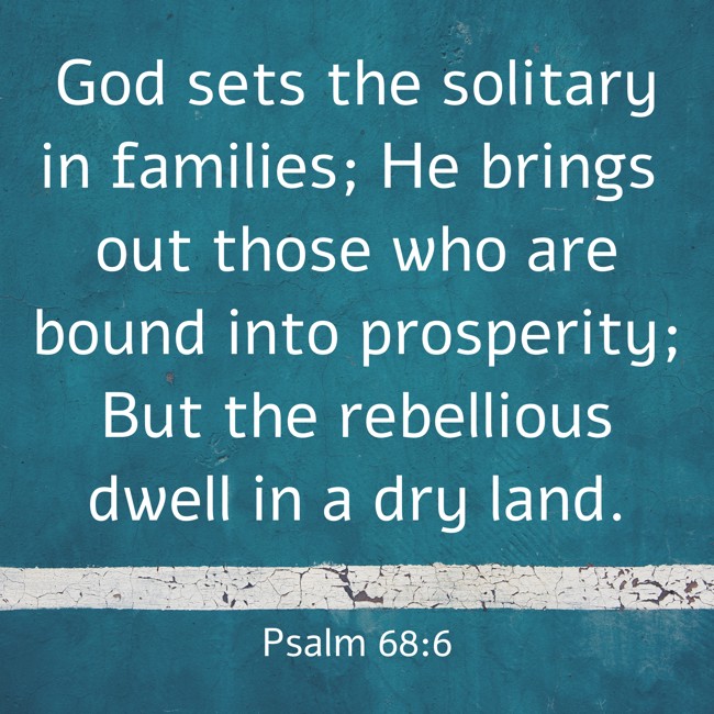 God sets the solitary in families; He brings out those who are bound into prosperity; But the rebellious dwell in a dry land. - Psalm 68:6