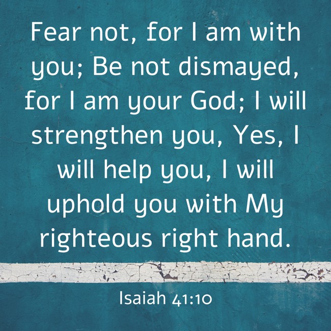 Fear not, for I am with you; Be not dismayed, for I am your God; I will strengthen you, Yes, I will help you, I will uphold you with My righteous right hand. - Isaiah 41:10