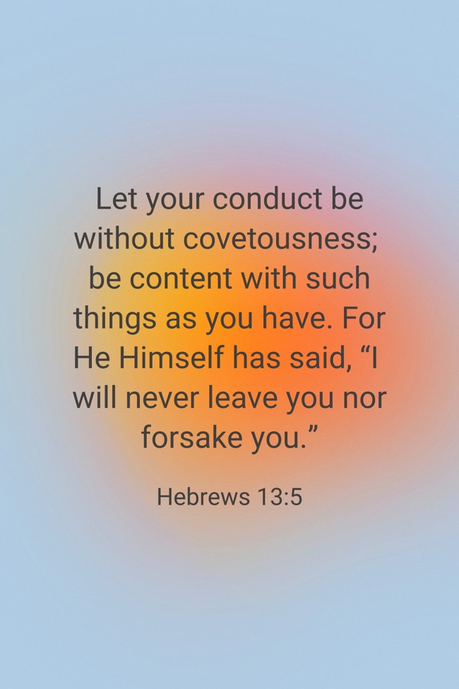 Let your conduct be without covetousness; be content with such things as you have. For He Himself has said, “I will never leave you nor forsake you.” - Hebrews 13:5