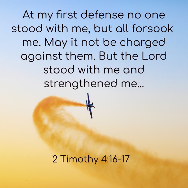 At my first defense no one stood with me, but all forsook me. May it not be charged against them. But the Lord stood with me and strengthened me... - 2 Timothy 4:16-17