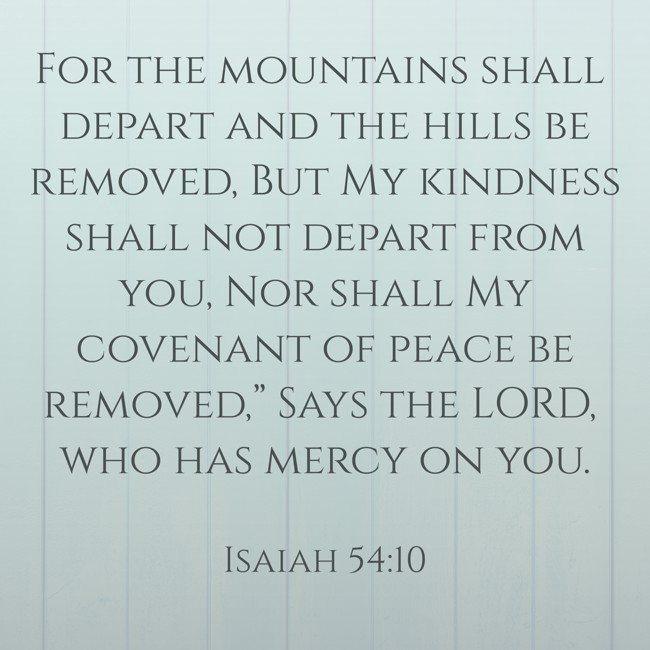 For the mountains shall depart and the hills be removed, But My kindness shall not depart from you, Nor shall My covenant of peace be removed,” Says the LORD, who has mercy on you. - Isaiah 54:10