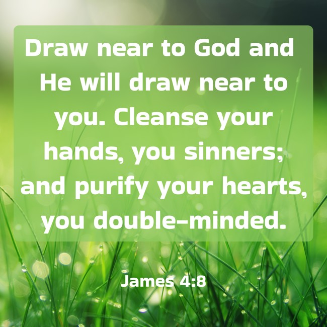 Draw near to God and He will draw near to you. Cleanse your hands, you sinners; and purify your hearts, you double-minded. - James 4:8