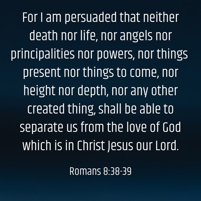 For I am persuaded that neither death nor life, nor angels nor principalities nor powers, nor things present nor things to come, nor height nor depth, nor any other created thing, shall be able to separate us from the love of God which is in Christ Jesus our Lord. - Romans 8:38-39
