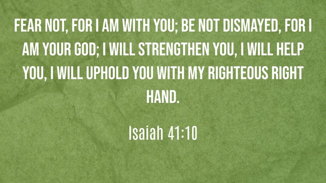 Fear not, for I am with you; be not dismayed, for I am your God; I will strengthen you, I will help you, I will uphold you with my righteous right hand. - Isaiah 41:10