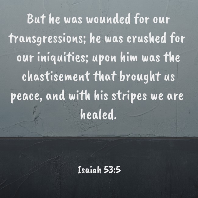 But he was wounded for our transgressions; he was crushed for our iniquities; upon him was the chastisement that brought us peace, and with his stripes we are healed. - Isaiah 53:5