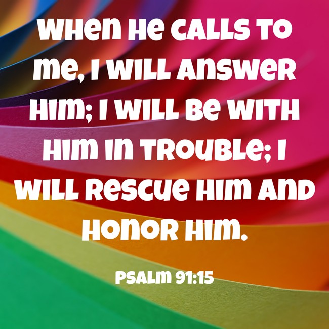 When he calls to me, I will answer him; I will be with him in trouble; I will rescue him and honor him. - Psalm 91:15