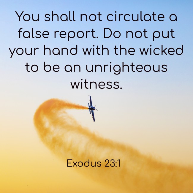 You shall not circulate a false report. Do not put your hand with the wicked to be an unrighteous witness. - Exodus 23:1
