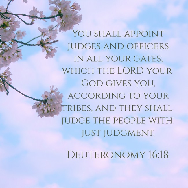 You shall appoint judges and officers in all your gates, which the LORD your God gives you, according to your tribes, and they shall judge the people with just judgment. - Deuteronomy 16:18