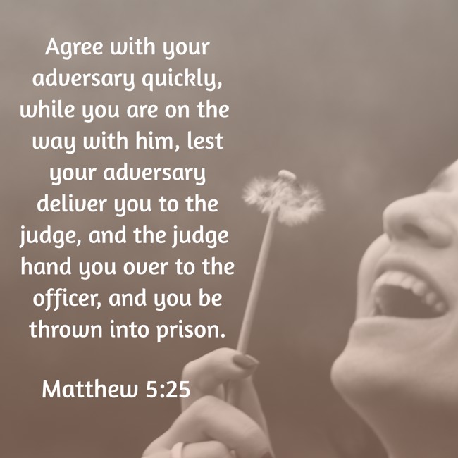 Agree with your adversary quickly, while you are on the way with him, lest your adversary deliver you to the judge, and the judge hand you over to the officer, and you be thrown into prison. - Matthew 5:25