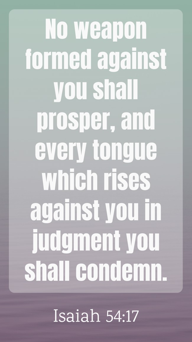 No weapon formed against you shall prosper, and every tongue which rises against you in judgment you shall condemn. - Isaiah 54:17