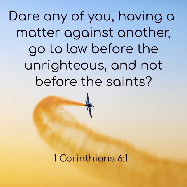 Dare any of you, having a matter against another, go to law before the unrighteous, and not before the saints? - 1 Corinthians 6:1