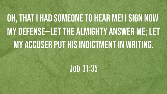 Oh, that I had someone to hear me! I sign now my defense—let the Almighty answer me; let my accuser put his indictment in writing. - Job 31:35